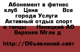 Абонемент в фитнес клуб › Цена ­ 23 000 - Все города Услуги » Активный отдых,спорт и танцы   . Ненецкий АО,Верхняя Мгла д.
